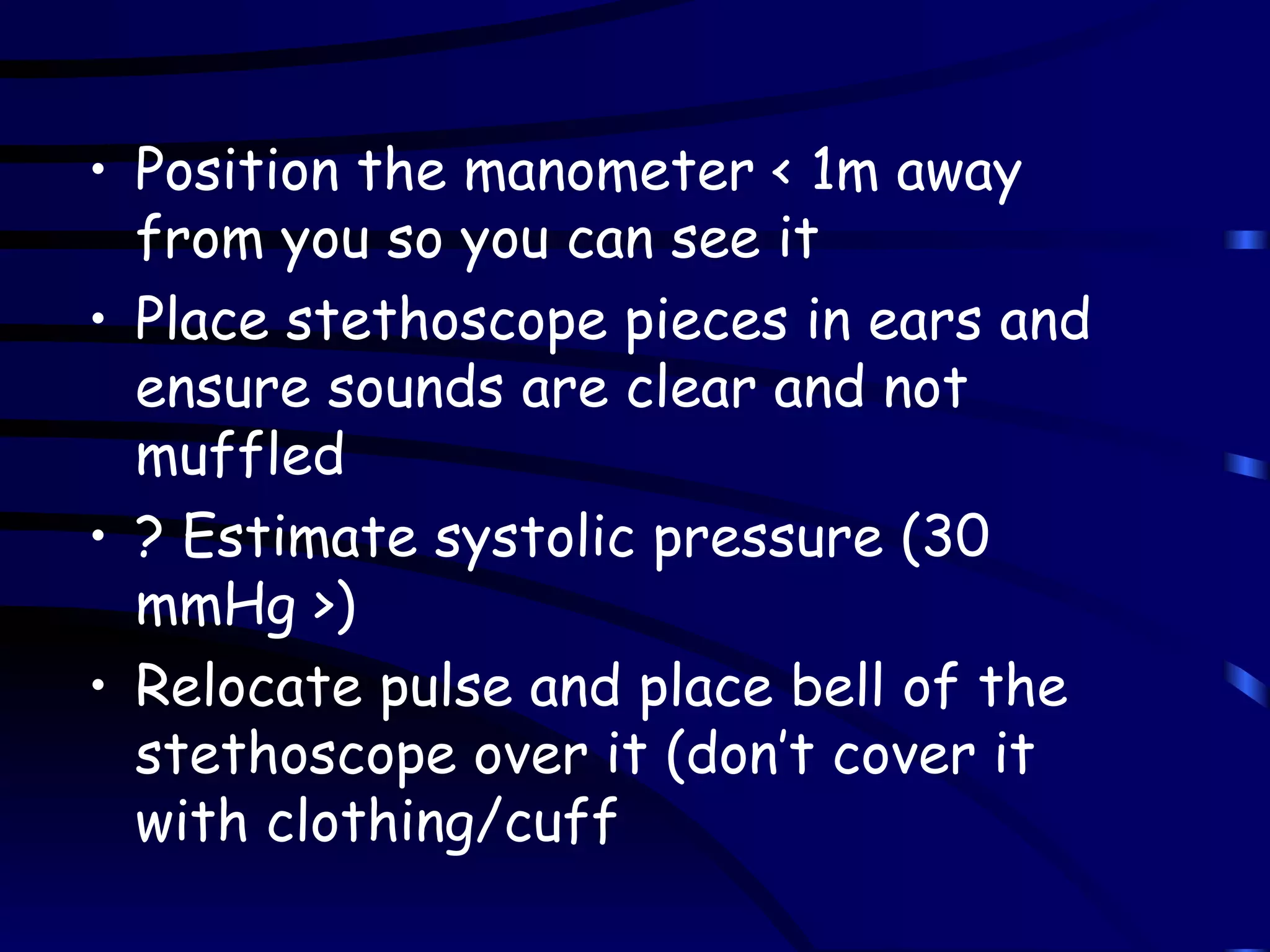 Position the manometer < 1m away from you so you can see it Place stethoscope pieces in ears and ensure sounds are clear and not muffled ? Estimate systolic pressure (30 mmHg >) Relocate pulse and place bell of the stethoscope over it (don’t cover it with clothing/cuff 