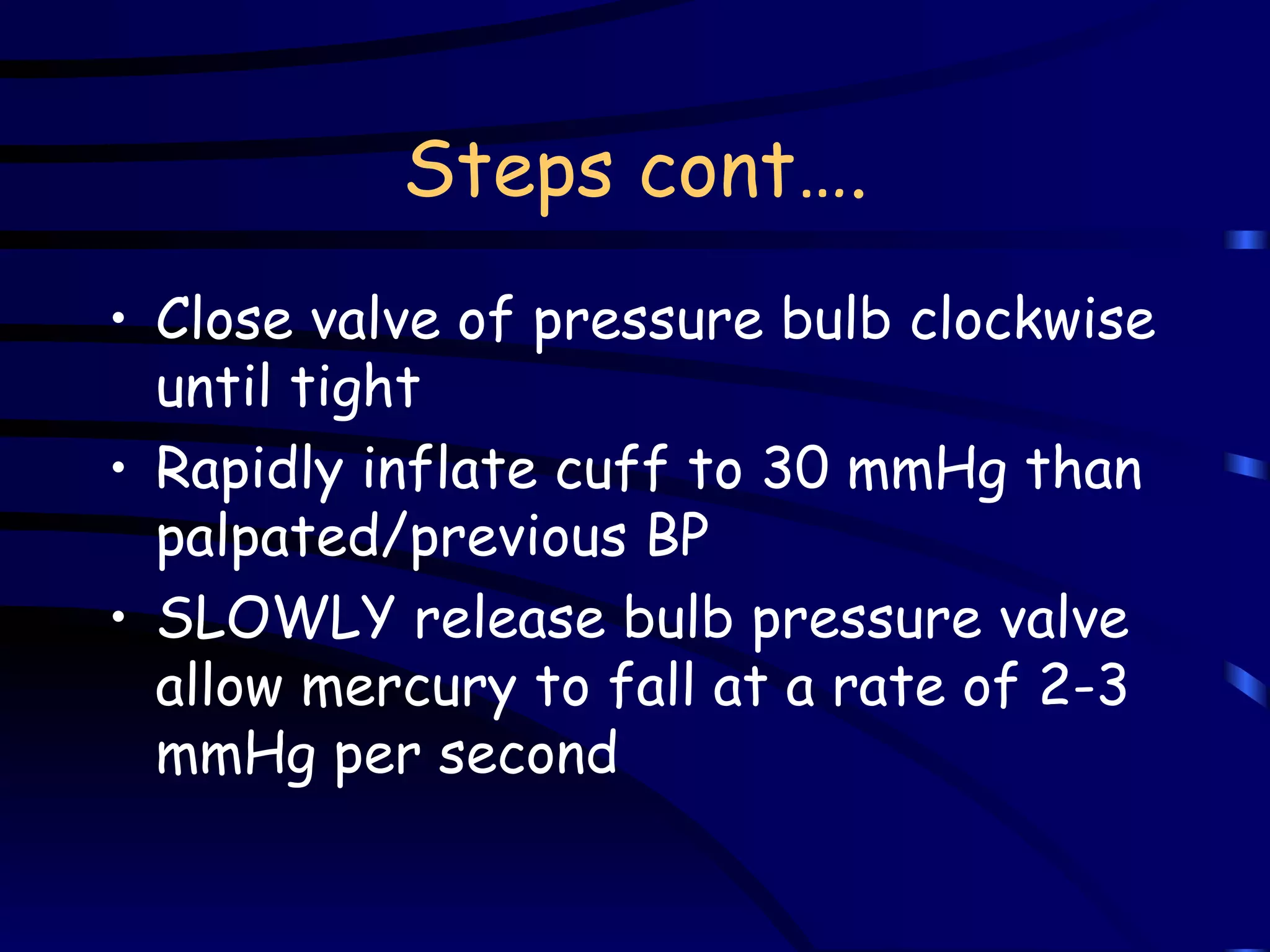 Steps cont…. Close valve of pressure bulb clockwise until tight Rapidly inflate cuff to 30 mmHg than palpated/previous BP SLOWLY release bulb pressure valve allow mercury to fall at a rate of 2-3 mmHg per second 