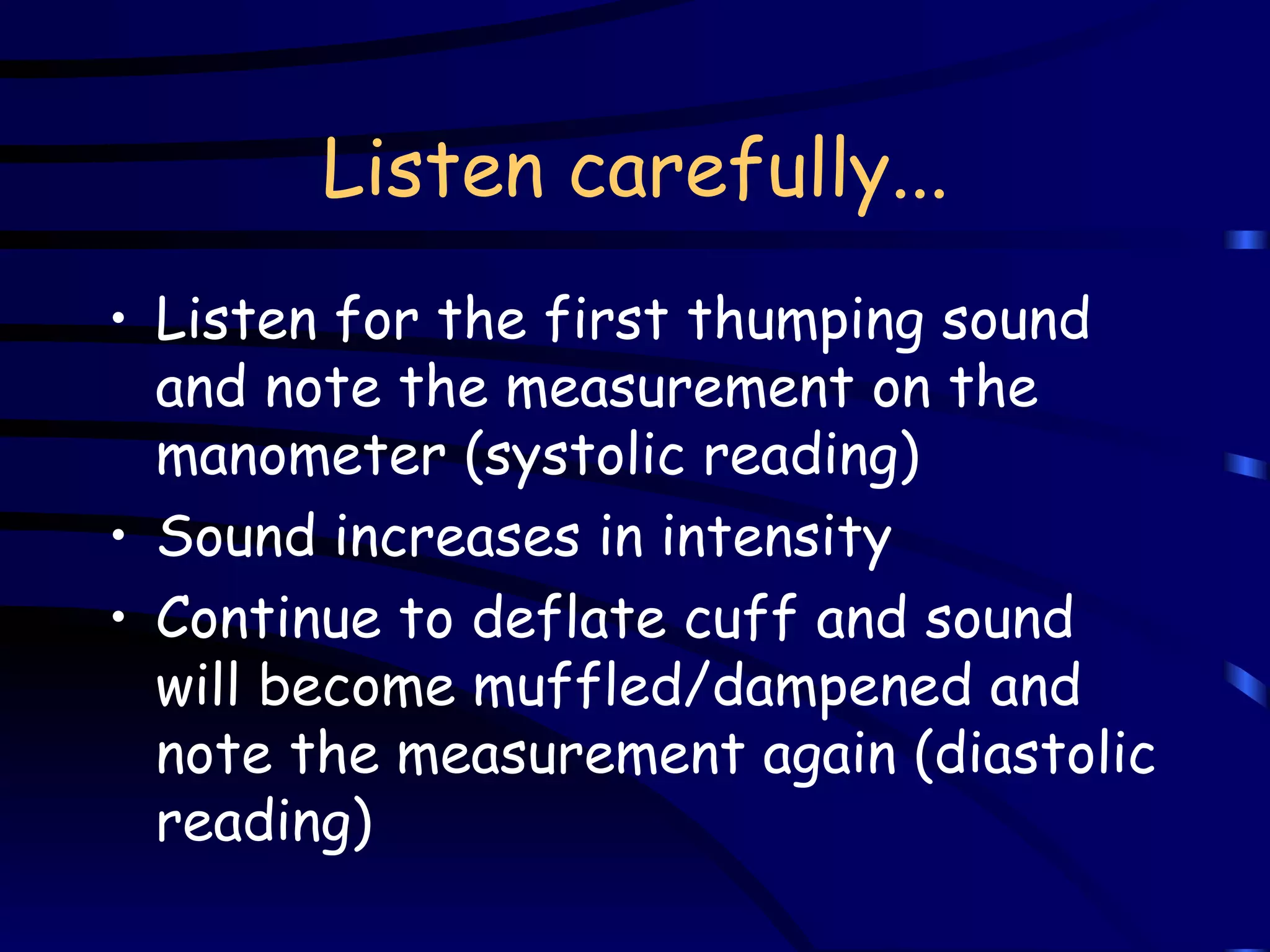 Listen carefully... Listen for the first thumping sound and note the measurement on the manometer (systolic reading) Sound increases in intensity Continue to deflate cuff and sound will become muffled/dampened and note the measurement again (diastolic reading) 