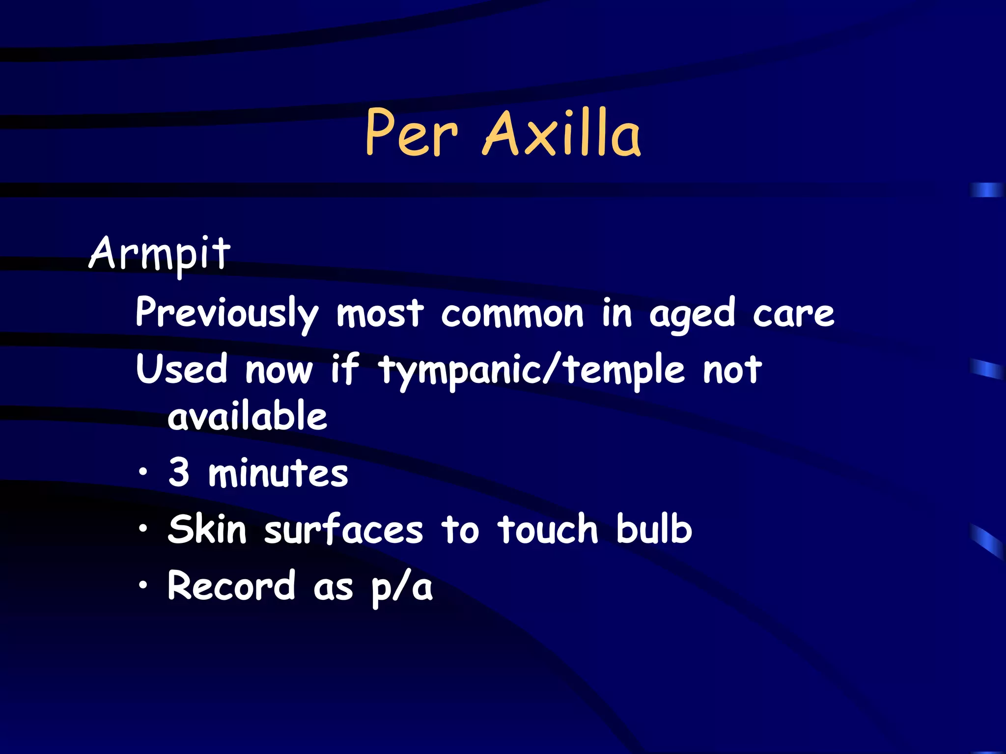 Per Axilla Armpit Previously most common in aged care Used now if tympanic/temple not available 3 minutes Skin surfaces to touch bulb Record as p/a 