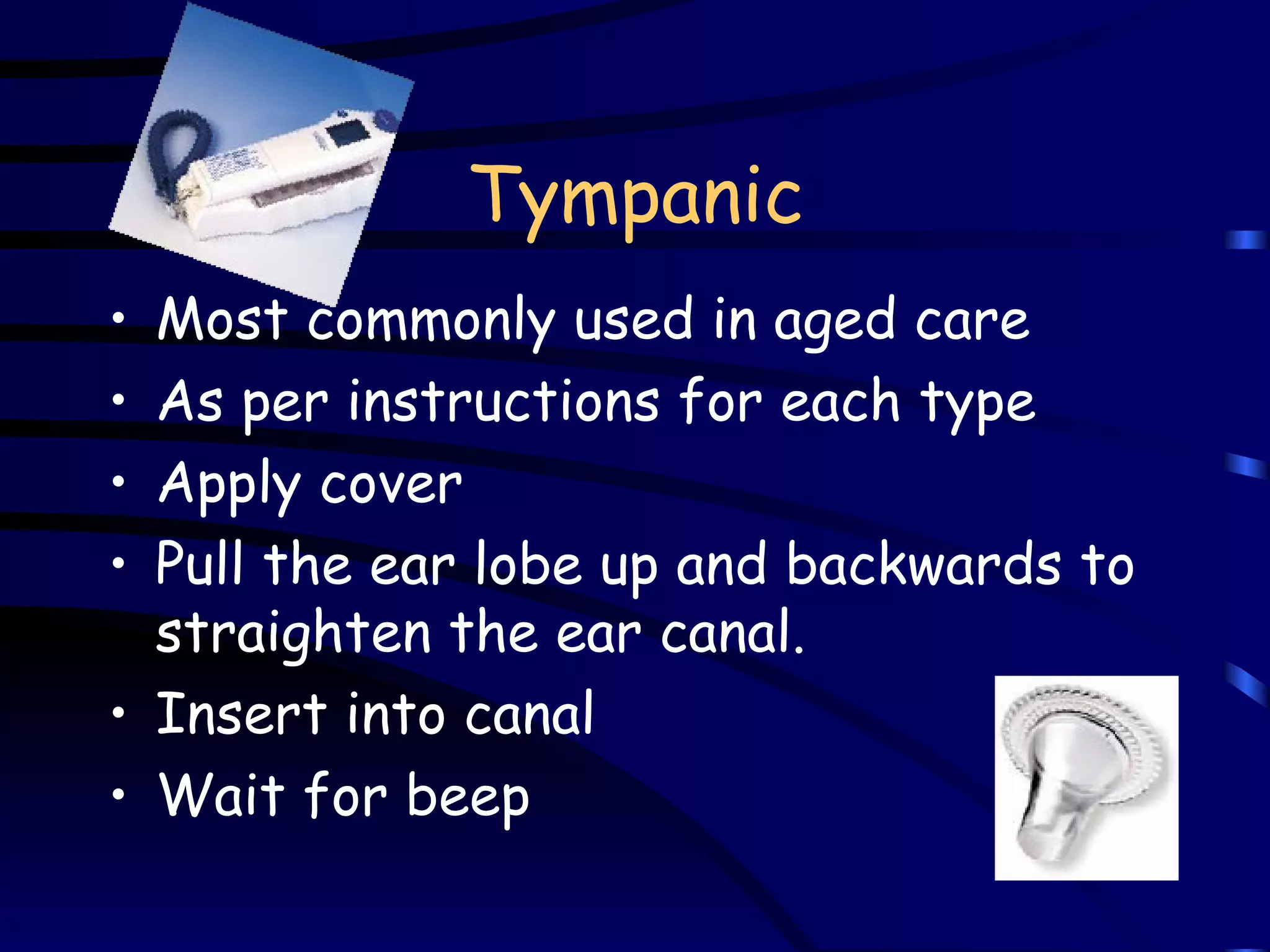 Tympanic Most commonly used in aged care As per instructions for each type Apply cover Pull the ear lobe up and backwards to straighten the ear canal.   Insert into canal Wait for beep 