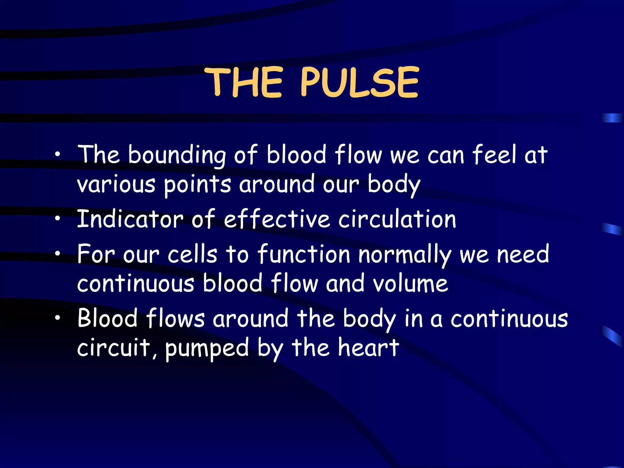 THE PULSE The bounding of blood flow we can feel at various points around our body Indicator of effective circulation For our cells to function normally we need continuous blood flow and volume Blood flows around the body in a continuous circuit, pumped by the heart 