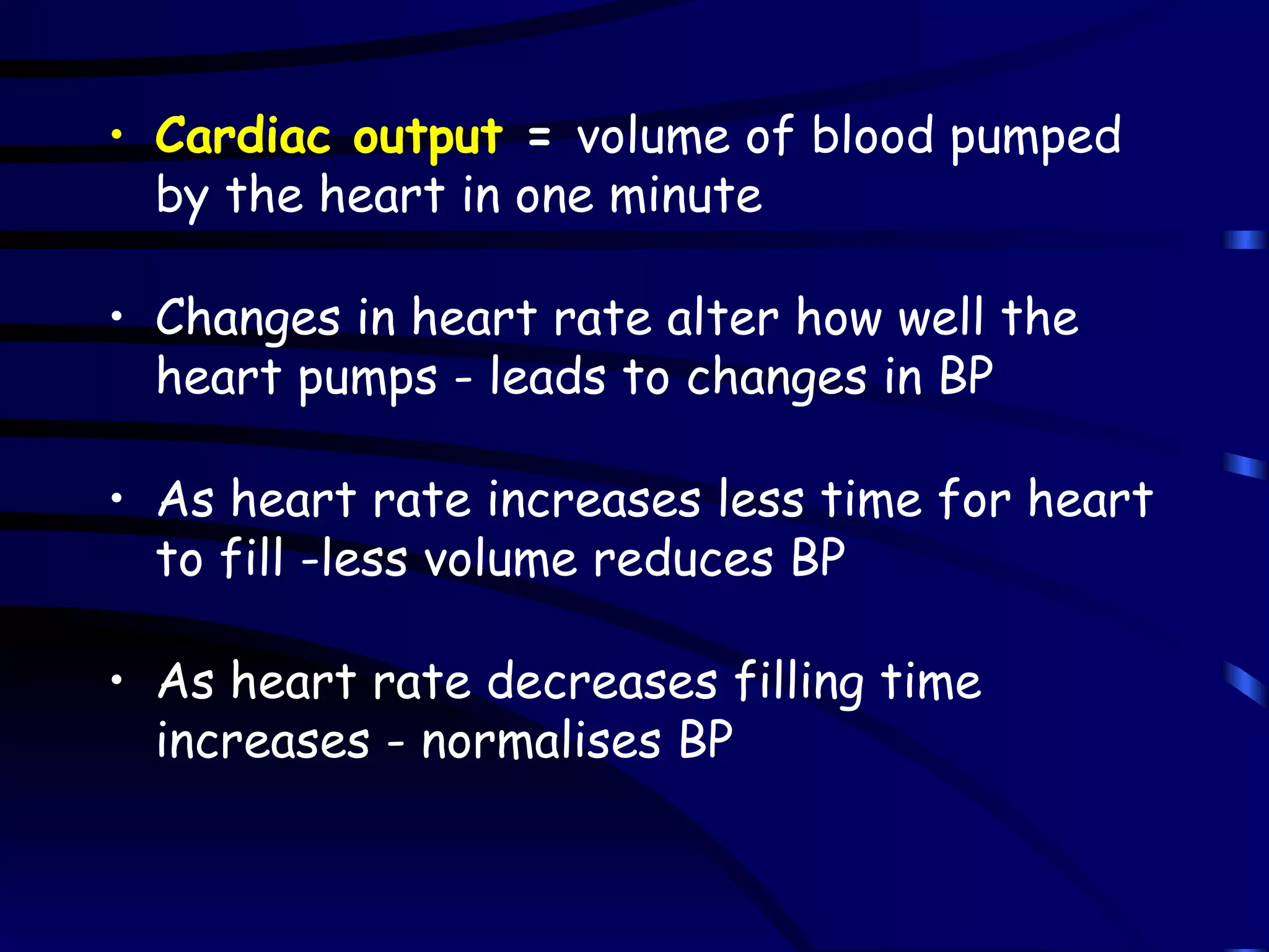 Cardiac output  =  volume of blood pumped by the heart in one minute Changes in heart rate alter how well the heart pumps - leads to changes in BP As heart rate increases less time for heart to fill -less volume reduces BP As heart rate decreases filling time increases - normalises BP 