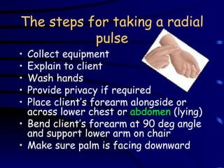 The steps for taking a radial pulse Collect equipment Explain to client Wash hands Provide privacy if required Place client’s forearm alongside or across lower chest or  abdomen  (lying) Bend client’s forearm at 90 deg angle and support lower arm on chair Make sure palm is facing downward 