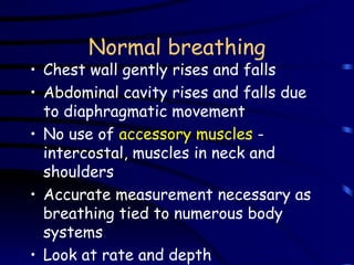 Normal breathing Chest wall gently rises and falls Abdominal cavity rises and falls due to diaphragmatic movement No use of  accessory muscles  - intercostal, muscles in neck and shoulders Accurate measurement necessary as breathing tied to numerous body systems Look at rate and depth 