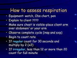 How to assess respiration Equipment: watch, Obs chart, pen Explain to client ???? Make sure chest is visible-place client arm over abdomen/ or your arm Observe complete cycle (insp and exp) Begin to count rate If  regular  count for 30 seconds and multiply by 2 (x2) If  irregular , less than 12 or more than 20 count for full minute 