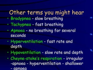 Other terms you might hear Bradypnea  - slow breathing Tachypnea  - fast breathing Apnoea  - no breathing for several seconds Hyperventilation  - fast rate and depth Hypoventilation  - slow rate and depth Cheyne-stoke’s respiration  - irregular -apnoea - hyperventilation - shallower - apnoea 