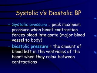 Systolic v’s Diastolic BP Systolic pressure  = peak maximum pressure when heart contraction forces blood into aorta (major blood vessel to body) Diastolic pressure  = the amount of blood left in the ventricles of the heart when they relax between contractions 