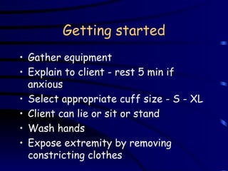 Getting started Gather equipment Explain to client - rest 5 min if anxious Select appropriate cuff size - S - XL Client can lie or sit or stand Wash hands Expose extremity by removing constricting clothes 