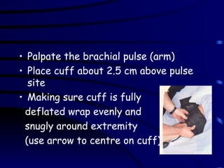 Palpate the brachial pulse (arm) Place cuff about 2.5 cm above pulse site  Making sure cuff is fully  deflated wrap evenly and  snugly around extremity  (use arrow to centre on cuff) 