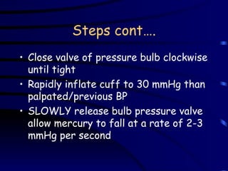 Steps cont…. Close valve of pressure bulb clockwise until tight Rapidly inflate cuff to 30 mmHg than palpated/previous BP SLOWLY release bulb pressure valve allow mercury to fall at a rate of 2-3 mmHg per second 