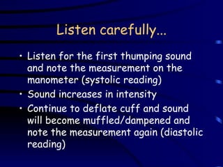 Listen carefully... Listen for the first thumping sound and note the measurement on the manometer (systolic reading) Sound increases in intensity Continue to deflate cuff and sound will become muffled/dampened and note the measurement again (diastolic reading) 