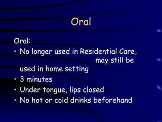 Oral Oral:   No longer used in Residential Care,  may still be used in home   setting 3 minutes  Under tongue, lips closed No hot or cold drinks beforehand 