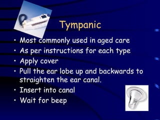 Tympanic Most commonly used in aged care As per instructions for each type Apply cover Pull the ear lobe up and backwards to straighten the ear canal.   Insert into canal Wait for beep 