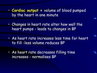 Cardiac output  =  volume of blood pumped by the heart in one minute Changes in heart rate alter how well the heart pumps - leads to changes in BP As heart rate increases less time for heart to fill -less volume reduces BP As heart rate decreases filling time increases - normalises BP 