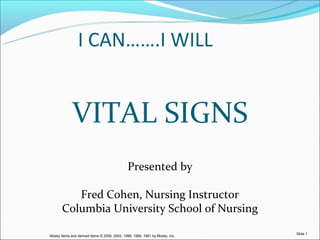 I CAN…….I WILL


             VITAL SIGNS
                                              Presented by

          Fred Cohen, Nursing Instructor
       Columbia University School of Nursing
                                                                                                Slide 1
                                                                                                 Slide    1
Mosby items and derived items © 2006, 2003, 1999, 1995, 1991 by Mosby,© 2005 by Elsevier Inc.
                                       Elsevier items and derived items Inc.
 