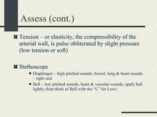 Assess (cont.) Tension – or elasticity, the compressibility of the arterial wall, is pulse obliterated by slight pressure (low tension or soft) Stethoscope  Diaphragm – high pitched sounds, bowel, lung & heart sounds – tight seal Bell – low pitched sounds, heart & vascular sounds, apply bell lightly (hint think of Bell with the “L” for Low) 