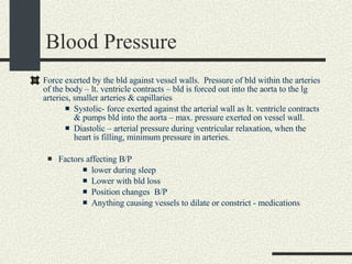 Blood Pressure Force exerted by the bld against vessel walls.  Pressure of bld within the arteries of the body – lt. ventricle contracts – bld is forced out into the aorta to the lg arteries, smaller arteries & capillaries Systolic- force exerted against the arterial wall as lt. ventricle contracts & pumps bld into the aorta – max. pressure exerted on vessel wall. Diastolic – arterial pressure during ventricular relaxation, when the heart is filling, minimum pressure in arteries. Factors affecting B/P  lower during sleep Lower with bld loss Position changes  B/P Anything causing vessels to dilate or constrict - medications 