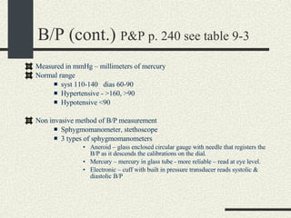 B/P (cont.)  P&P p. 240 see table 9-3 Measured in mmHg – millimeters of mercury Normal range  syst 110-140  dias 60-90 Hypertensive - >160, >90 Hypotensive <90 Non invasive method of B/P measurement Sphygmomanometer, stethoscope 3 types of sphygmomanometers  Aneroid – glass enclosed circular gauge with needle that registers the B/P as it descends the calibrations on the dial. Mercury – mercury in glass tube - more reliable – read at eye level. Electronic – cuff with built in pressure transducer reads systolic & diastolic B/P 