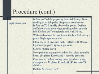 Procedure (cont.) Inflate cuff while palpating brachial Artery. Note reading at which pulse disappears continue to Inflate cuff 30 mmHg above this point.  Deflate cuff slowly and note when reading when pulse is felt. Deflate cuff completely and wait 30 sec. With stethoscope in ears locate the brachial artery – place diaphragm over site Close valve of pressure bulb.  Inflate cuff 30 mm hg above palpated systolic pressure Slowly release valve Note point on manometer when first clear sound is heard (1 st  phase Korotkoff) – systolic pressure Continue to deflate noting point @ which sound disappears – 5 th  phase Korotkoff (4 th  korotkoff in children Deflate & remove cuff Implementation  