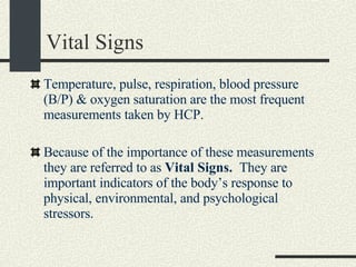 Vital Signs Temperature, pulse, respiration, blood pressure (B/P) & oxygen saturation are the most frequent measurements taken by HCP. Because of the importance of these measurements they are referred to as  Vital Signs.  They are important indicators of the body’s response to physical, environmental, and psychological stressors. 