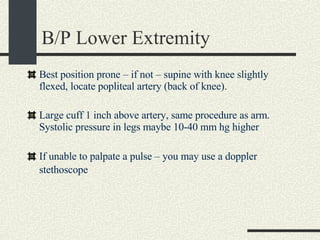 B/P Lower Extremity Best position prone – if not – supine with knee slightly flexed, locate popliteal artery (back of knee). Large cuff 1 inch above artery, same procedure as arm.  Systolic pressure in legs maybe 10-40 mm hg higher If unable to palpate a pulse – you may use a doppler stethoscope   