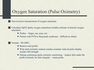 Oxygen Saturation (Pulse Oximetry) Non-invasive measurement of oxygen saturation Calculates SpO2 (pulse oxygen saturation) reliable estimate of arterial oxygen saturation Probes – finger, ear, nose, toe Patient with PVD or Raynauds syndrome – difficult to obtain. Normal – 90-100%  Remove nail polish Wait until oximeter readout reaches constant value & pulse display reaches full strength During continuous pulse oximetry monitoring – inspect skin under the probe routinely for skin integrity – rotate probe. 