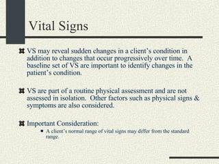 Vital Signs VS may reveal sudden changes in a client’s condition in addition to changes that occur progressively over time.  A baseline set of VS are important to identify changes in the patient’s condition. VS are part of a routine physical assessment and are not assessed in isolation.  Other factors such as physical signs & symptoms are also considered.  Important Consideration: A client’s normal range of vital signs may differ from the standard range. 
