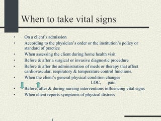 When to take vital signs On a client’s admission  According to the physician’s order or the institution’s policy or standard of practice When assessing the client during home health visit Before & after a surgical or invasive diagnostic procedure Before & after the administration of meds or therapy that affect cardiovascular, respiratory & temperature control functions. When the client’s general physical condition changes  LOC,  pain Before, after & during nursing interventions influencing vital signs When client reports symptoms of physical distress 