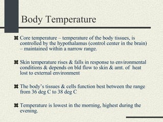 Body Temperature Core temperature – temperature of the body tissues, is controlled by the hypothalamus (control center in the brain) – maintained within a narrow range. Skin temperature rises & falls in response to environmental conditions & depends on bld flow to skin & amt. of  heat lost to external environment The body’s tissues & cells function best between the range from 36 deg C to 38 deg C Temperature is lowest in the morning, highest during the evening. 
