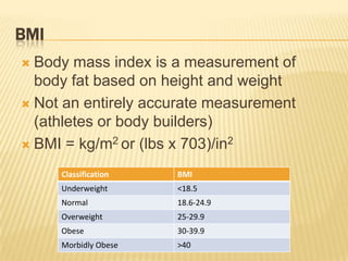 BMI
 Body mass index is a measurement of
  body fat based on height and weight
 Not an entirely accurate measurement
  (athletes or body builders)
 BMI = kg/m2 or (lbs x 703)/in2

      Classification   BMI
      Underweight      <18.5
      Normal           18.6-24.9
      Overweight       25-29.9
      Obese            30-39.9
      Morbidly Obese   >40
 