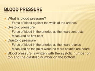 BLOOD PRESSURE
   What is blood pressure?
       Force of blood against the walls of the arteries
   Systolic pressure
       Force of blood in the arteries as the heart contracts
       Measured as first beat
   Diastolic pressure
       Force of blood in the arteries as the heart relaxes
       Measured as the point when no more sounds are heard
   Blood pressure is written with the systolic number on
    top and the diastolic number on the bottom
 