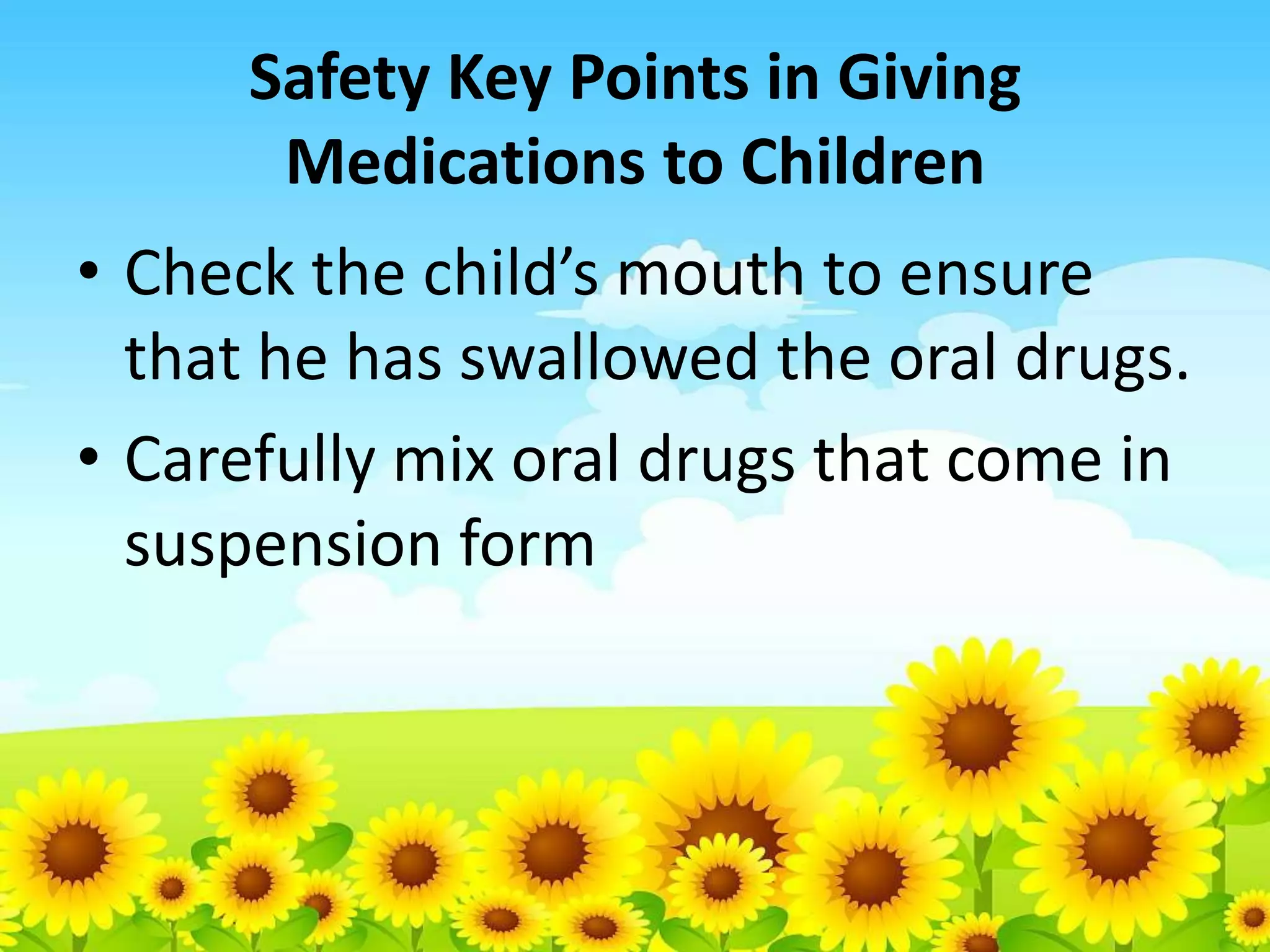 Safety Key Points in Giving
Medications to Children
• Check the child’s mouth to ensure
that he has swallowed the oral drugs.
• Carefully mix oral drugs that come in
suspension form