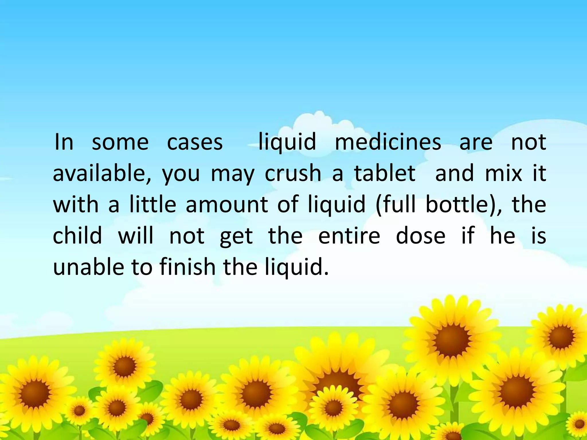 In some cases liquid medicines are not
available, you may crush a tablet and mix it
with a little amount of liquid (full bottle), the
child will not get the entire dose if he is
unable to finish the liquid.