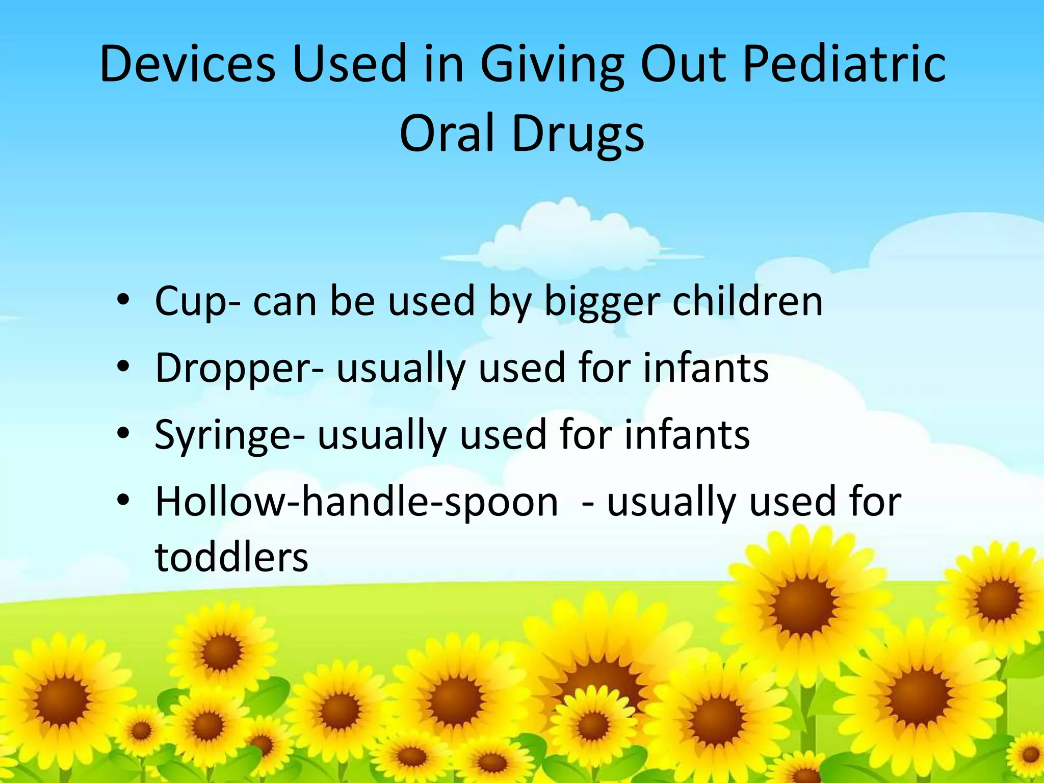 Devices Used in Giving Out Pediatric
Oral Drugs
•
•
•
•
Cup- can be used by bigger children
Dropper- usually used for infants
Syringe- usually used for infants
Hollow-handle-spoon - usually used for
toddlers