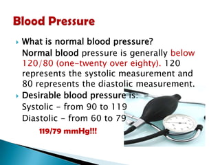



What is normal blood pressure?
Normal blood pressure is generally below
120/80 (one-twenty over eighty). 120
represents the systolic measurement and
80 represents the diastolic measurement.
Desirable blood pressure is:
Systolic - from 90 to 119
Diastolic - from 60 to 79
119/79 mmHg!!!

 