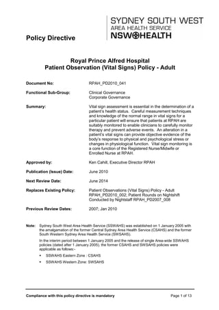Compliance with this policy directive is mandatory Page 1 of 13
Policy Directive
Royal Prince Alfred Hospital
Patient Observation (Vital Signs) Policy - Adult
Document No: RPAH_PD2010_041
Functional Sub-Group: Clinical Governance
Corporate Governance
Summary: Vital sign assessment is essential in the determination of a
patient’s health status. Careful measurement techniques
and knowledge of the normal range in vital signs for a
particular patient will ensure that patients at RPAH are
suitably monitored to enable clinicians to carefully monitor
therapy and prevent adverse events. An alteration in a
patient’s vital signs can provide objective evidence of the
body’s response to physical and psychological stress or
changes in physiological function. Vital sign monitoring is
a core function of the Registered Nurse/Midwife or
Enrolled Nurse at RPAH.
Approved by: Ken Cahill, Executive Director RPAH
Publication (Issue) Date: June 2010
Next Review Date: June 2014
Replaces Existing Policy: Patient Observations (Vital Signs) Policy - Adult
RPAH_PD2010_002; Patient Rounds on Nightshift
Conducted by Nightstaff RPAH_PD2007_008
Previous Review Dates: 2007; Jan 2010
Note: Sydney South West Area Health Service (SSWAHS) was established on 1 January 2005 with
the amalgamation of the former Central Sydney Area Health Service (CSAHS) and the former
South Western Sydney Area Health Service (SWSAHS).
In the interim period between 1 January 2005 and the release of single Area-wide SSWAHS
policies (dated after 1 January 2005), the former CSAHS and SWSAHS policies were
applicable as follows:-
 SSWAHS Eastern Zone : CSAHS
 SSWAHS Western Zone: SWSAHS
 