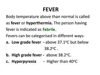 FEVER
Body temperature above than normal is called
as fever or hyperthermia. The person having
fever is indicated as febrile.
Fevers can be categorised in different ways-
a. Low grade fever - above 37.1oC but below
38.2oC .
b. High grade fever - above 38.2oC.
c. Hyperpyrexia - Higher than 40oC
 