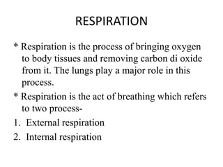 RESPIRATION
* Respiration is the process of bringing oxygen
to body tissues and removing carbon di oxide
from it. The lungs play a major role in this
process.
* Respiration is the act of breathing which refers
to two process-
1. External respiration
2. Internal respiration
 