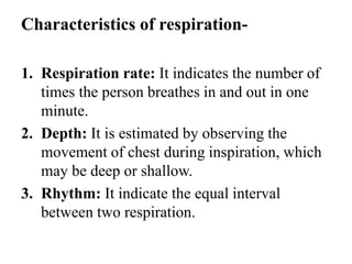Characteristics of respiration-
1. Respiration rate: It indicates the number of
times the person breathes in and out in one
minute.
2. Depth: It is estimated by observing the
movement of chest during inspiration, which
may be deep or shallow.
3. Rhythm: It indicate the equal interval
between two respiration.
 