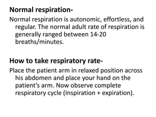 Normal respiration-
Normal respiration is autonomic, effortless, and
regular. The normal adult rate of respiration is
generally ranged between 14-20
breaths/minutes.
How to take respiratory rate-
Place the patient arm in relaxed position across
his abdomen and place your hand on the
patient’s arm. Now observe complete
respiratory cycle (Inspiration + expiration).
 