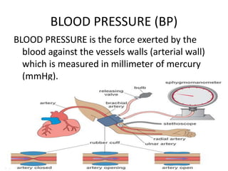 BLOOD PRESSURE (BP)
BLOOD PRESSURE is the force exerted by the
blood against the vessels walls (arterial wall)
which is measured in millimeter of mercury
(mmHg).
 