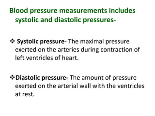 Blood pressure measurements includes
systolic and diastolic pressures-
 Systolic pressure- The maximal pressure
exerted on the arteries during contraction of
left ventricles of heart.
Diastolic pressure- The amount of pressure
exerted on the arterial wall with the ventricles
at rest.
 