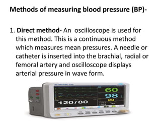 Methods of measuring blood pressure (BP)-
1. Direct method- An oscilloscope is used for
this method. This is a continuous method
which measures mean pressures. A needle or
catheter is inserted into the brachial, radial or
femoral artery and oscilloscope displays
arterial pressure in wave form.
 