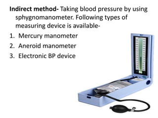 Indirect method- Taking blood pressure by using
sphygnomanometer. Following types of
measuring device is available-
1. Mercury manometer
2. Aneroid manometer
3. Electronic BP device
 