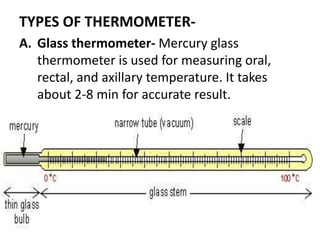 TYPES OF THERMOMETER-
A. Glass thermometer- Mercury glass
thermometer is used for measuring oral,
rectal, and axillary temperature. It takes
about 2-8 min for accurate result.
 