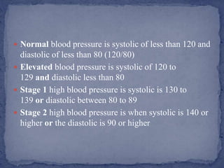  Normal blood pressure is systolic of less than 120 and
diastolic of less than 80 (120/80)
 Elevated blood pressure is systolic of 120 to
129 and diastolic less than 80
 Stage 1 high blood pressure is systolic is 130 to
139 or diastolic between 80 to 89
 Stage 2 high blood pressure is when systolic is 140 or
higher or the diastolic is 90 or higher
 