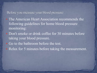  The American Heart Association recommends the
following guidelines for home blood pressure
monitoring:
 Don't smoke or drink coffee for 30 minutes before
taking your blood pressure.
 Go to the bathroom before the test.
 Relax for 5 minutes before taking the measurement.
 