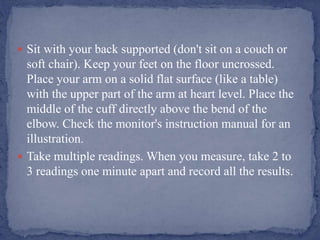  Sit with your back supported (don't sit on a couch or
soft chair). Keep your feet on the floor uncrossed.
Place your arm on a solid flat surface (like a table)
with the upper part of the arm at heart level. Place the
middle of the cuff directly above the bend of the
elbow. Check the monitor's instruction manual for an
illustration.
 Take multiple readings. When you measure, take 2 to
3 readings one minute apart and record all the results.
 