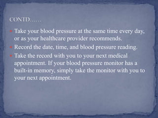  Take your blood pressure at the same time every day,
or as your healthcare provider recommends.
 Record the date, time, and blood pressure reading.
 Take the record with you to your next medical
appointment. If your blood pressure monitor has a
built-in memory, simply take the monitor with you to
your next appointment.
 